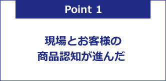 現場とお客様の商品認知が進んだ